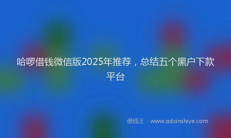 哈啰借钱微信版2025年推荐，总结五个黑户下款平台