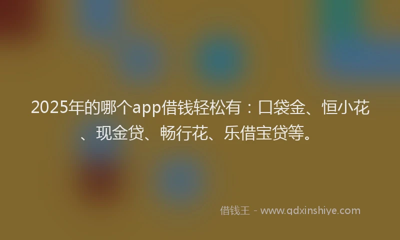 2025年的哪个app借钱轻松有：口袋金、恒小花、现金贷、畅行花、乐借宝贷等。