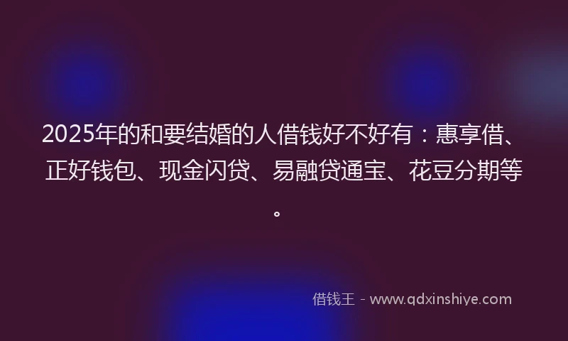 2025年的和要结婚的人借钱好不好有：惠享借、正好钱包、现金闪贷、易融贷通宝、花豆分期等。