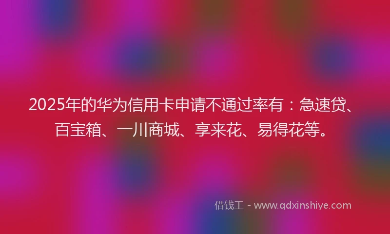 2025年的华为信用卡申请不通过率有：急速贷、百宝箱、一川商城、享来花、易得花等。