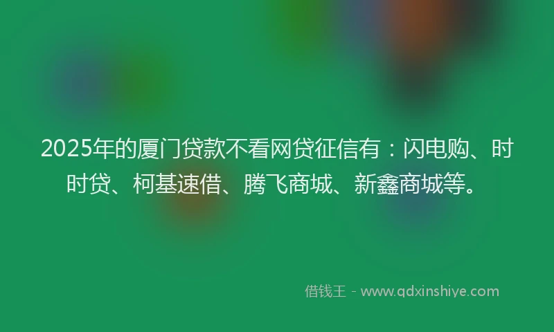 2025年的厦门贷款不看网贷征信有：闪电购、时时贷、柯基速借、腾飞商城、新鑫商城等。