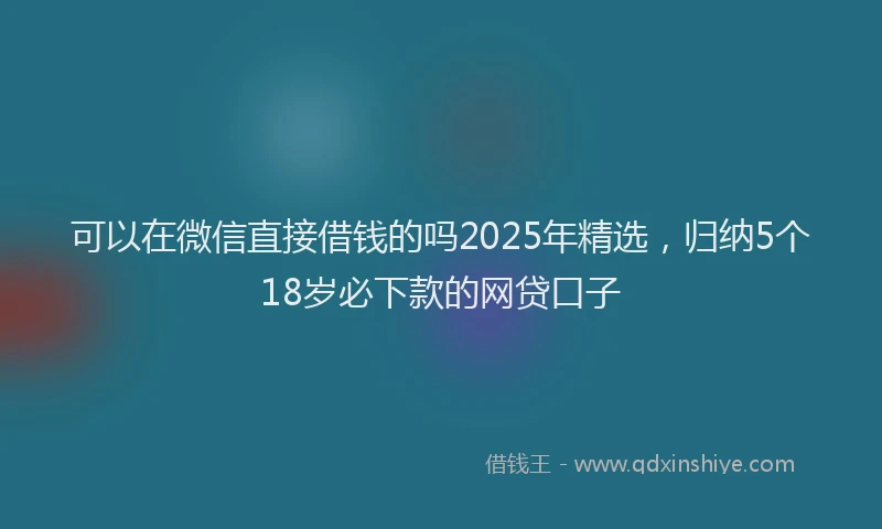 可以在微信直接借钱的吗2025年精选，归纳5个18岁必下款的网贷口子