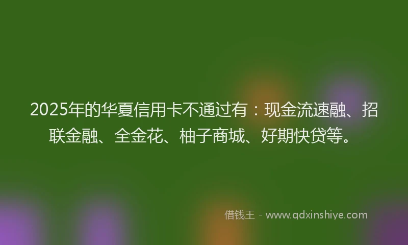 2025年的华夏信用卡不通过有：现金流速融、招联金融、全金花、柚子商城、好期快贷等。