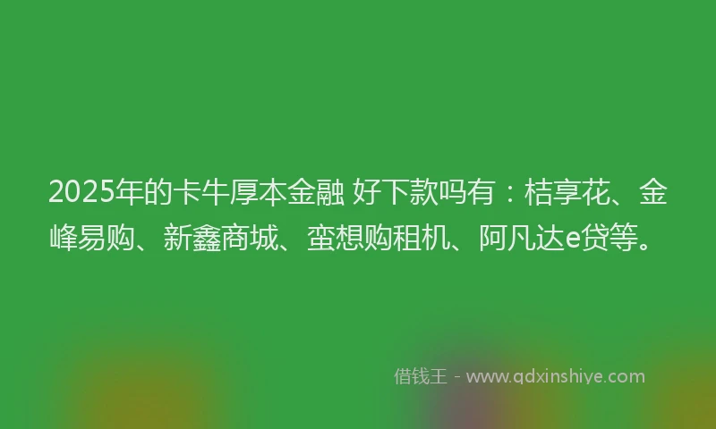 2025年的卡牛厚本金融 好下款吗有：桔享花、金峰易购、新鑫商城、蛮想购租机、阿凡达e贷等。