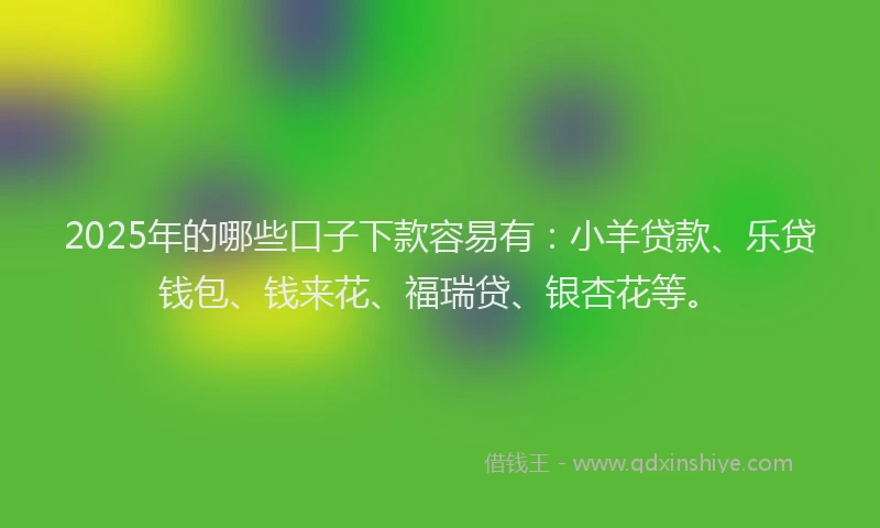 2025年的哪些口子下款容易有：小羊贷款、乐贷钱包、钱来花、福瑞贷、银杏花等。