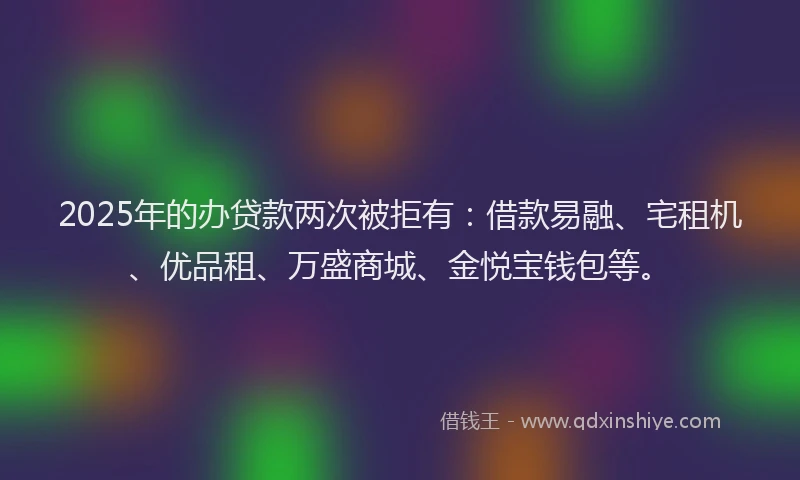 2025年的办贷款两次被拒有：借款易融、宅租机、优品租、万盛商城、金悦宝钱包等。