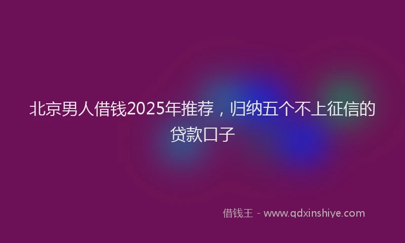 北京男人借钱2025年推荐，归纳五个不上征信的贷款口子