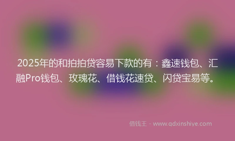 2025年的和拍拍贷容易下款的有：鑫速钱包、汇融Pro钱包、玫瑰花、借钱花速贷、闪贷宝易等。