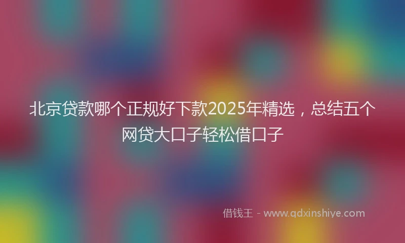 北京贷款哪个正规好下款2025年精选，总结五个网贷大口子轻松借口子