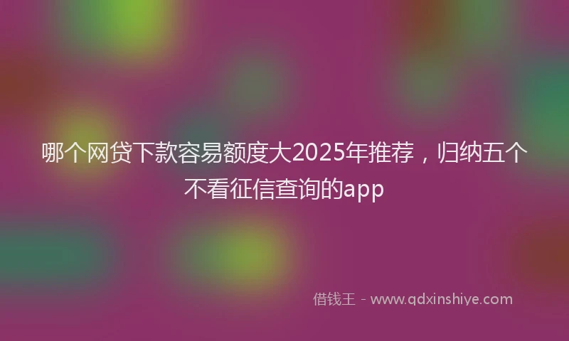 哪个网贷下款容易额度大2025年推荐，归纳五个不看征信查询的app