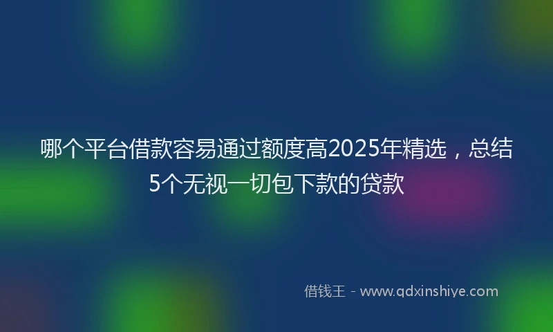 哪个平台借款容易通过额度高2025年精选，总结5个无视一切包下款的贷款