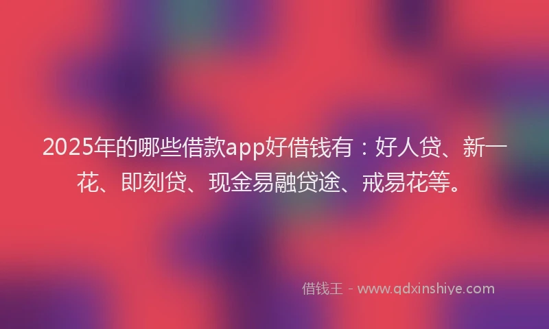 2025年的哪些借款app好借钱有：好人贷、新一花、即刻贷、现金易融贷途、戒易花等。