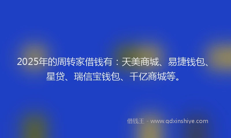 2025年的周转家借钱有：天美商城、易捷钱包、星贷、瑞信宝钱包、千亿商城等。