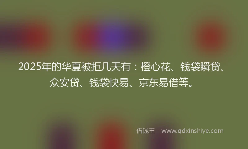 2025年的华夏被拒几天有：橙心花、钱袋瞬贷、众安贷、钱袋快易、京东易借等。