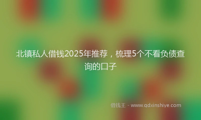 北镇私人借钱2025年推荐，梳理5个不看负债查询的口子