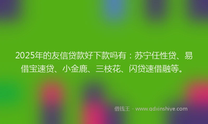 2025年的友信贷款好下款吗有：苏宁任性贷、易借宝速贷、小金鹿、三枝花、闪贷速借融等。