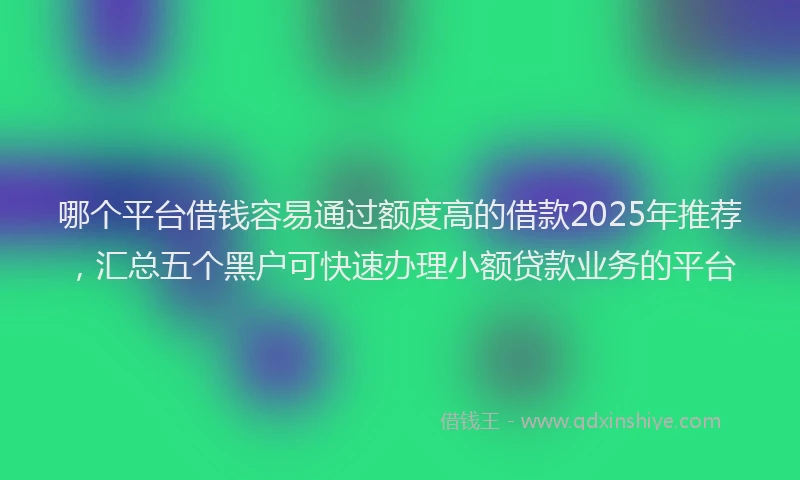 哪个平台借钱容易通过额度高的借款2025年推荐，汇总五个黑户可快速办理小额贷款业务的平台