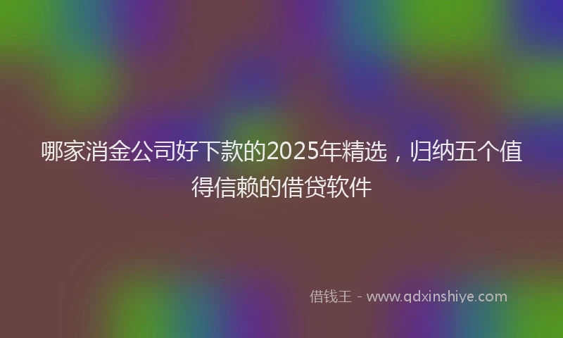 哪家消金公司好下款的2025年精选，归纳五个值得信赖的借贷软件