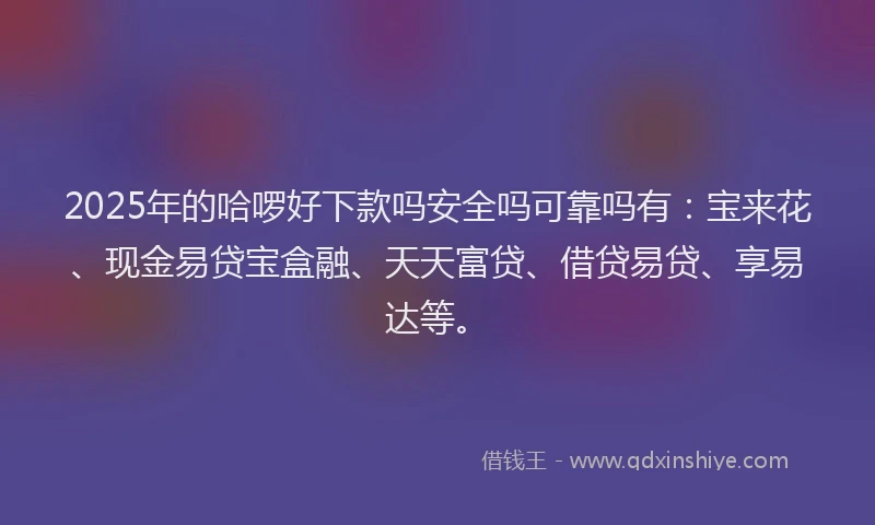 2025年的哈啰好下款吗安全吗可靠吗有：宝来花、现金易贷宝盒融、天天富贷、借贷易贷、享易达等。