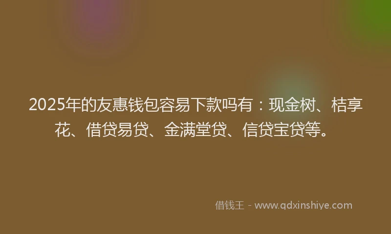 2025年的友惠钱包容易下款吗有：现金树、桔享花、借贷易贷、金满堂贷、信贷宝贷等。