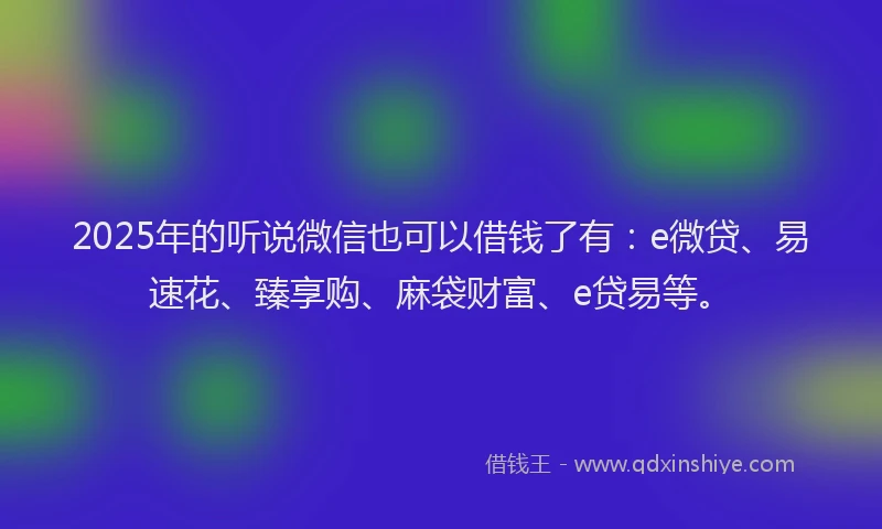 2025年的听说微信也可以借钱了有：e微贷、易速花、臻享购、麻袋财富、e贷易等。