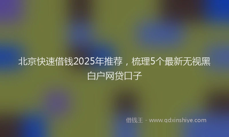 北京快速借钱2025年推荐，梳理5个最新无视黑白户网贷口子