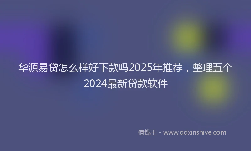 华源易贷怎么样好下款吗2025年推荐，整理五个2024最新贷款软件