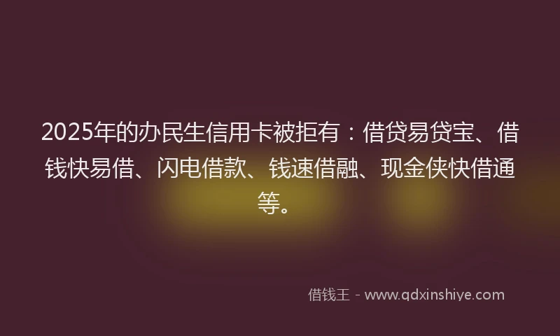 2025年的办民生信用卡被拒有：借贷易贷宝、借钱快易借、闪电借款、钱速借融、现金侠快借通等。