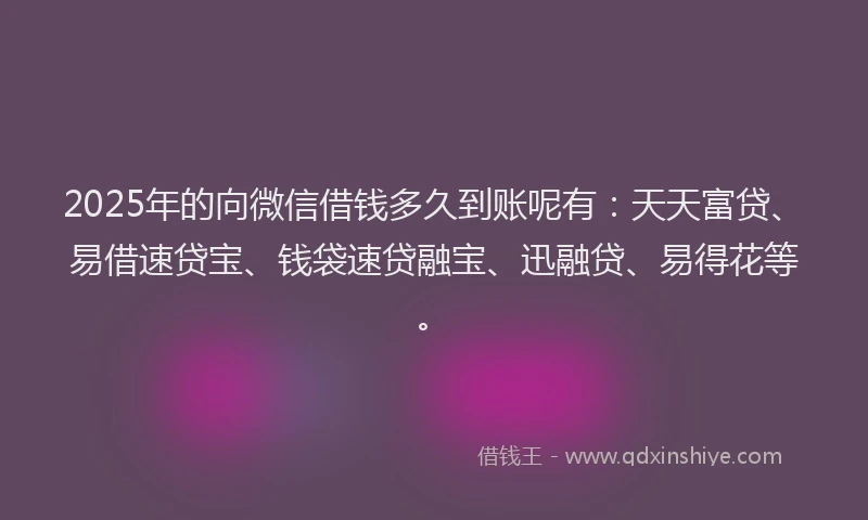 2025年的向微信借钱多久到账呢有：天天富贷、易借速贷宝、钱袋速贷融宝、迅融贷、易得花等。