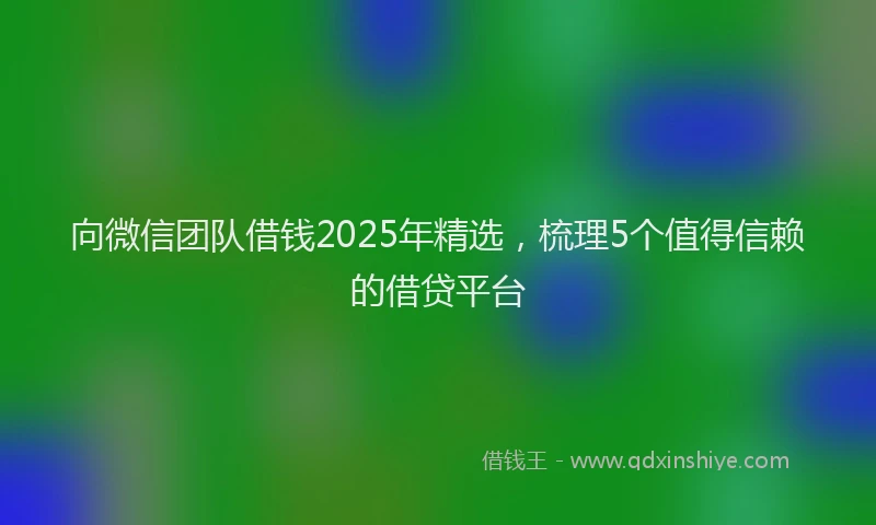 向微信团队借钱2025年精选，梳理5个值得信赖的借贷平台