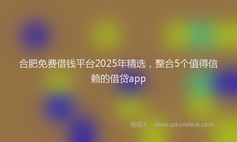 合肥免费借钱平台2025年精选，整合5个值得信赖的借贷app