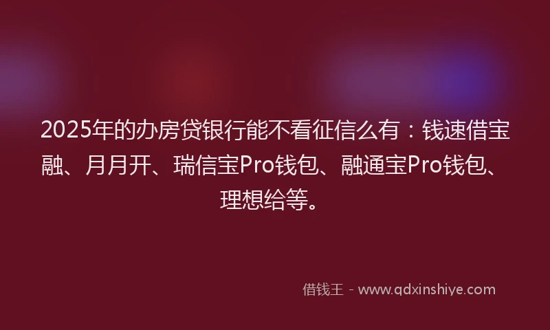2025年的办房贷银行能不看征信么有：钱速借宝融、月月开、瑞信宝Pro钱包、融通宝Pro钱包、理想给等。