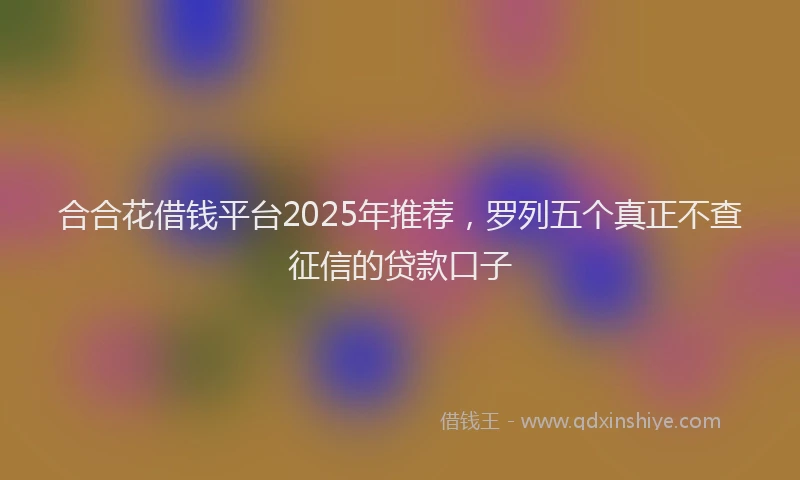 合合花借钱平台2025年推荐，罗列五个真正不查征信的贷款口子
