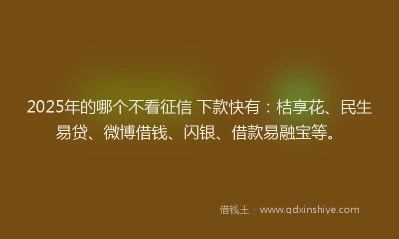 2025年的哪个不看征信 下款快有：桔享花、民生易贷、微博借钱、闪银、借款易融宝等。