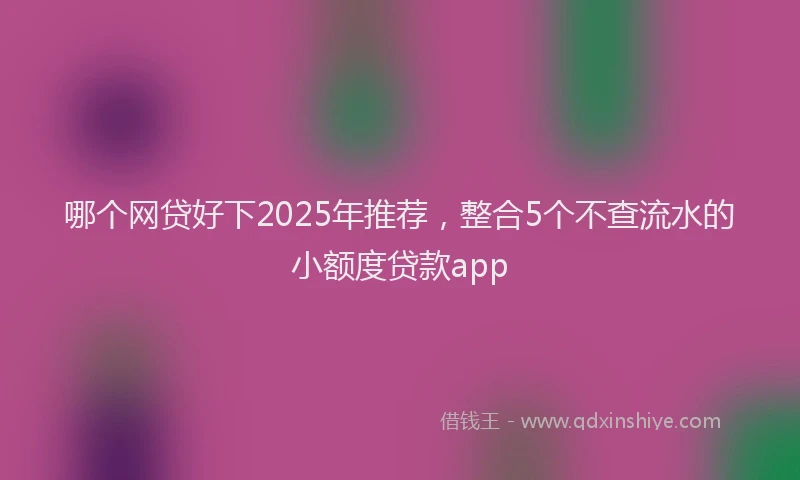 哪个网贷好下2025年推荐，整合5个不查流水的小额度贷款app