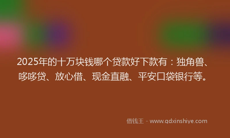 2025年的十万块钱哪个贷款好下款有：独角兽、哆哆贷、放心借、现金直融、平安口袋银行等。