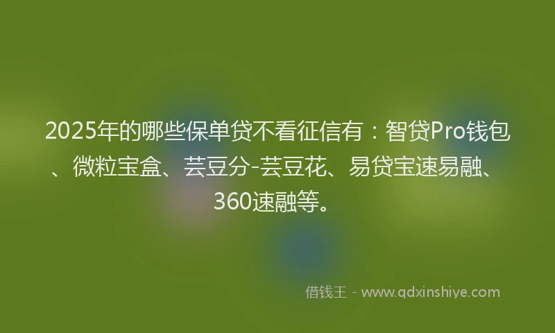 2025年的哪些保单贷不看征信有：智贷Pro钱包、微粒宝盒、芸豆分-芸豆花、易贷宝速易融、360速融等。