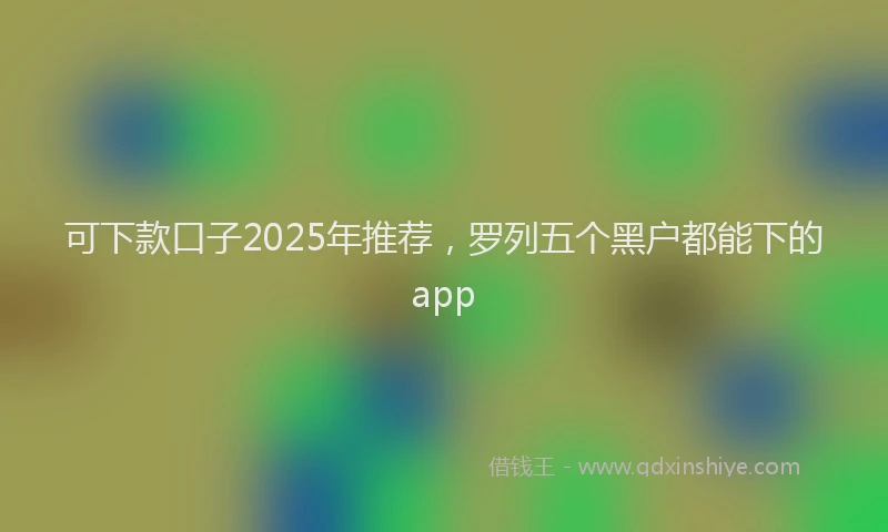 可下款口子2025年推荐，罗列五个黑户都能下的app