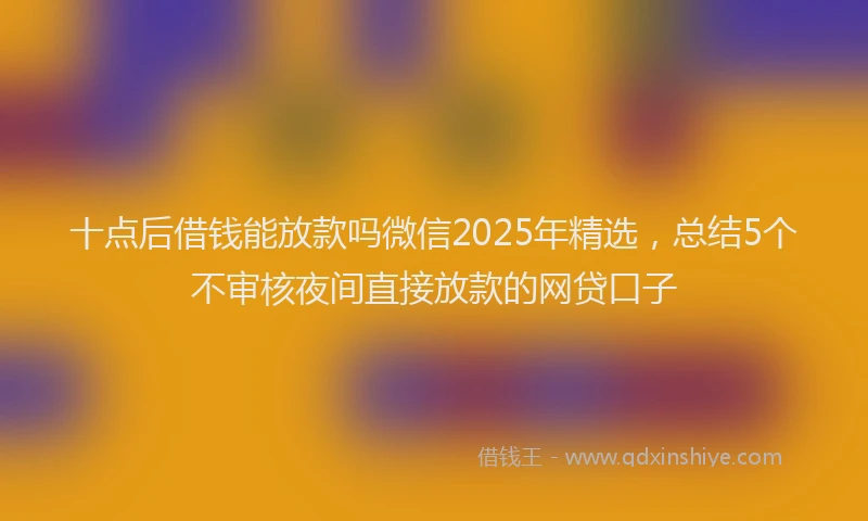 十点后借钱能放款吗微信2025年精选，总结5个不审核夜间直接放款的网贷口子
