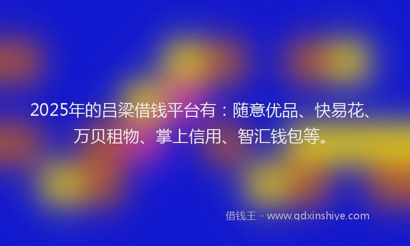 2025年的吕梁借钱平台有：随意优品、快易花、万贝租物、掌上信用、智汇钱包等。