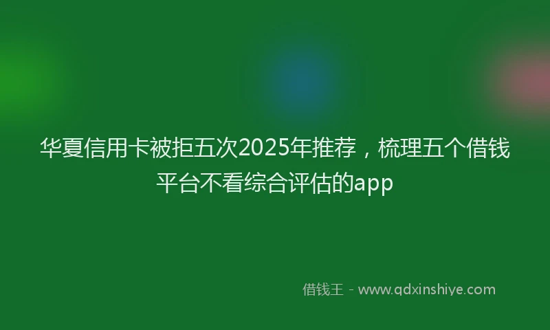华夏信用卡被拒五次2025年推荐，梳理五个借钱平台不看综合评估的app