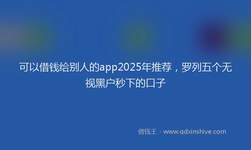 可以借钱给别人的app2025年推荐，罗列五个无视黑户秒下的口子