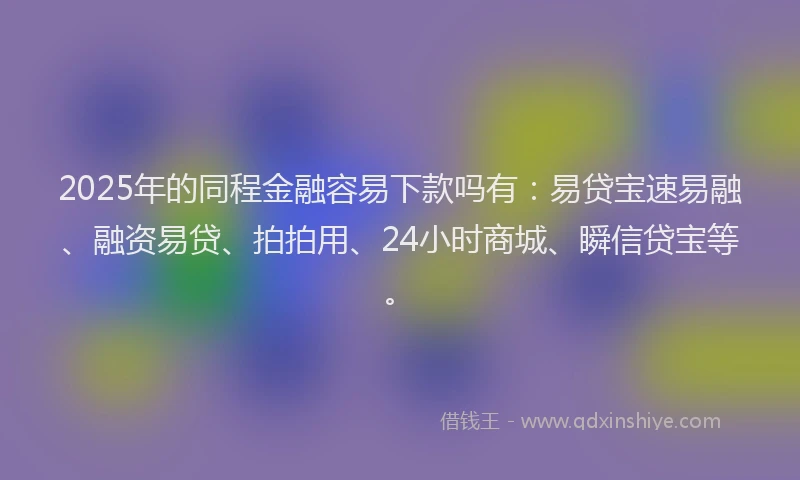 2025年的同程金融容易下款吗有：易贷宝速易融、融资易贷、拍拍用、24小时商城、瞬信贷宝等。