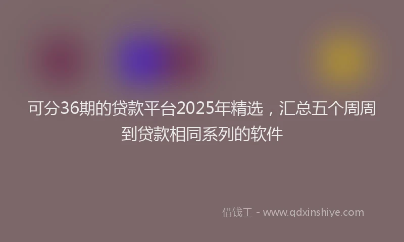 可分36期的贷款平台2025年精选，汇总五个周周到贷款相同系列的软件