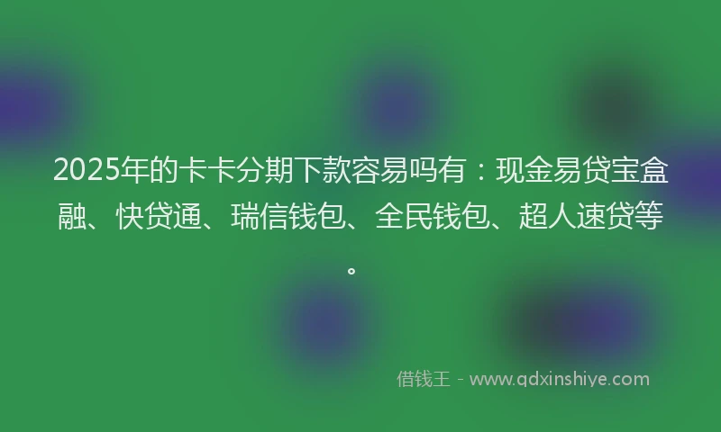 2025年的卡卡分期下款容易吗有：现金易贷宝盒融、快贷通、瑞信钱包、全民钱包、超人速贷等。