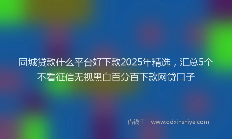 同城贷款什么平台好下款2025年精选，汇总5个不看征信无视黑白百分百下款网贷口子
