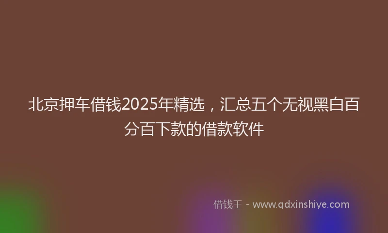 北京押车借钱2025年精选，汇总五个无视黑白百分百下款的借款软件