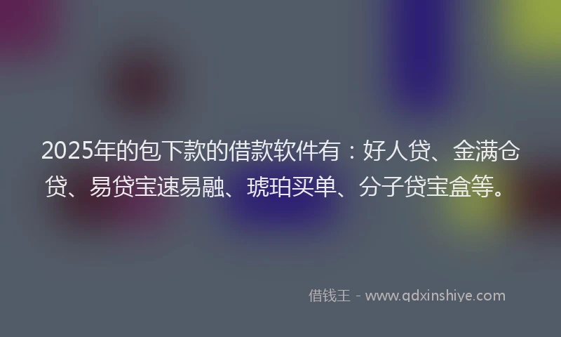 2025年的包下款的借款软件有：好人贷、金满仓贷、易贷宝速易融、琥珀买单、分子贷宝盒等。
