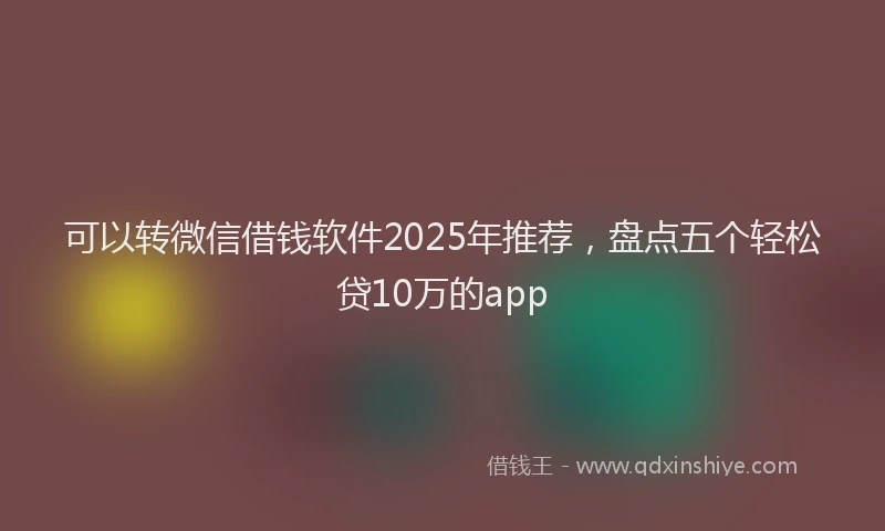 可以转微信借钱软件2025年推荐，盘点五个轻松贷10万的app
