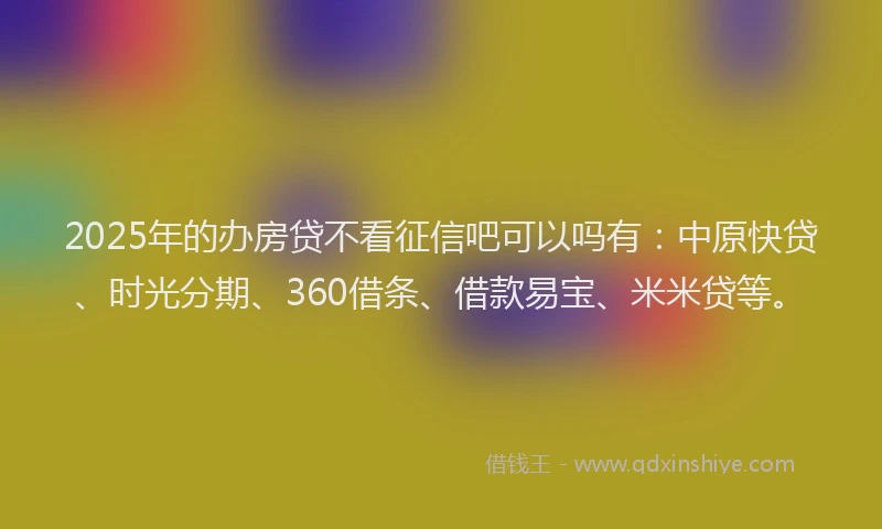 2025年的办房贷不看征信吧可以吗有：中原快贷、时光分期、360借条、借款易宝、米米贷等。